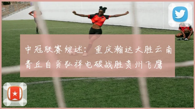 中冠联赛综述：重庆瀚达大胜云南青丘自贡弘祥电碳战胜贵州飞鹰