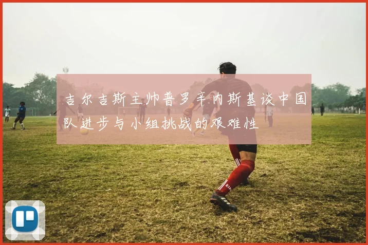 吉尔吉斯主帅普罗辛内斯基谈中国队进步与小组挑战的艰难性