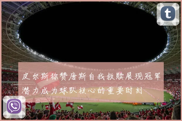 皮尔斯称赞唐斯自我救赎展现冠军潜力成为球队核心的重要时刻