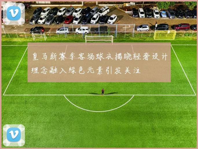 皇马新赛季客场球衣揭晓轻奢设计理念融入绿色元素引发关注