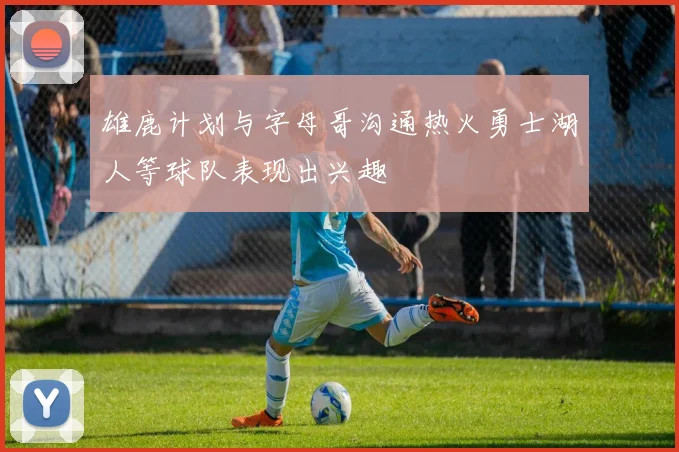 雄鹿计划与字母哥沟通热火勇士湖人等球队表现出兴趣