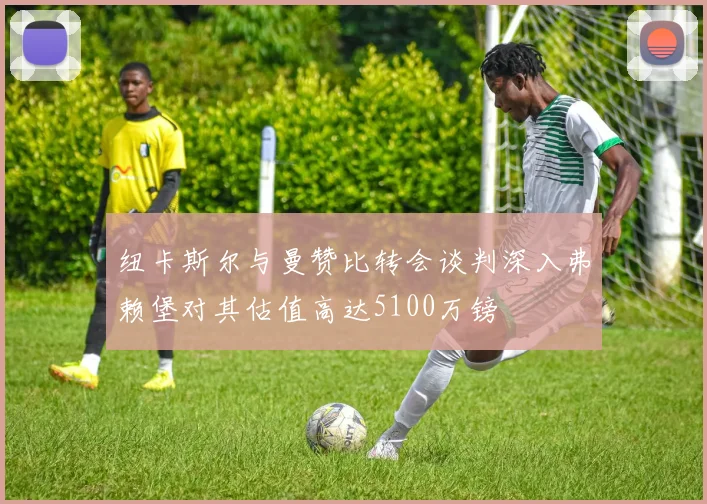 纽卡斯尔与曼赞比转会谈判深入弗赖堡对其估值高达5100万镑