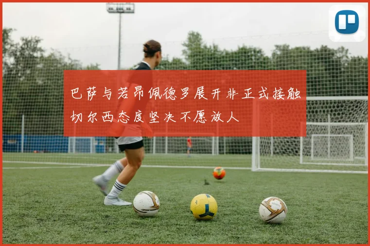 巴萨与若昂佩德罗展开非正式接触切尔西态度坚决不愿放人