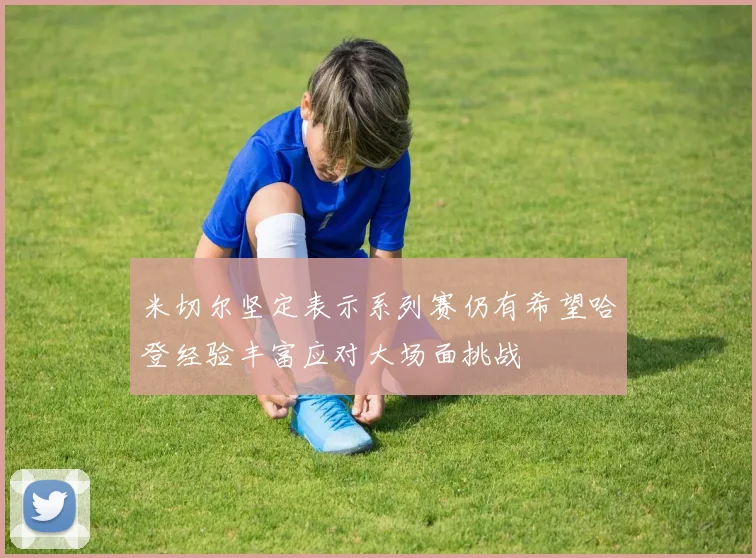 米切尔坚定表示系列赛仍有希望哈登经验丰富应对大场面挑战