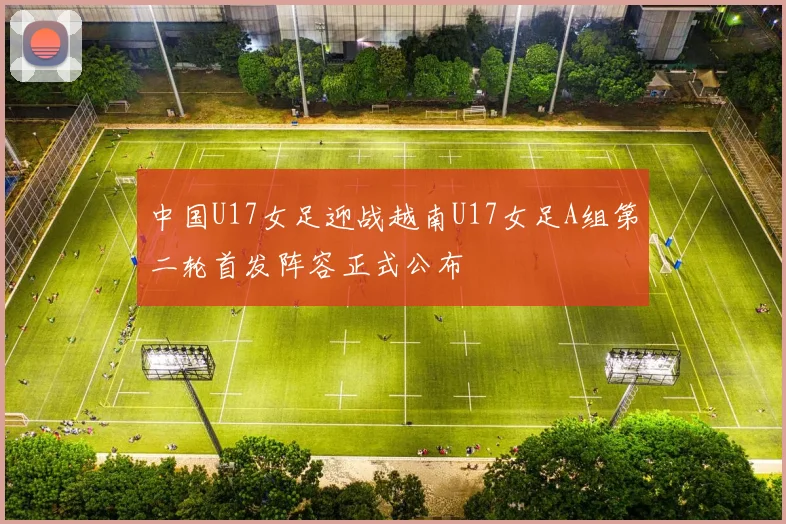 中国U17女足迎战越南U17女足A组第二轮首发阵容正式公布