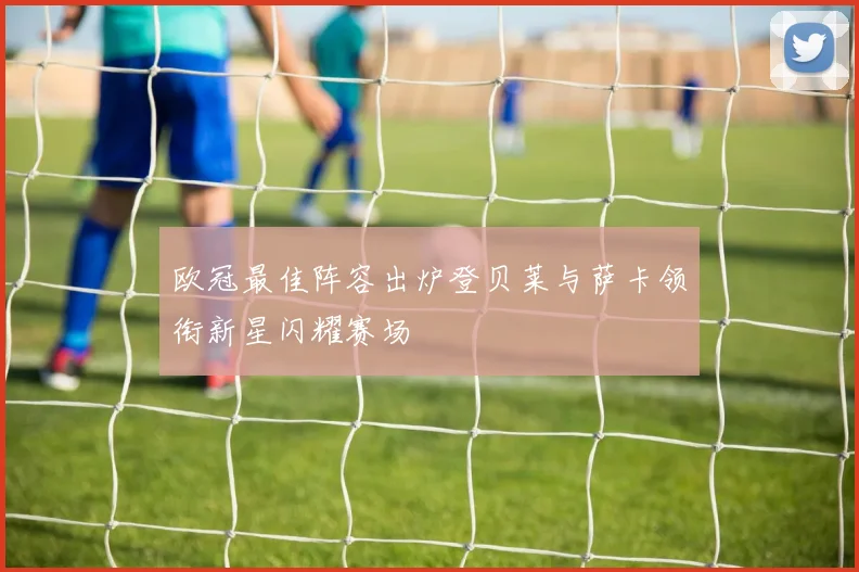 欧冠最佳阵容出炉登贝莱与萨卡领衔新星闪耀赛场