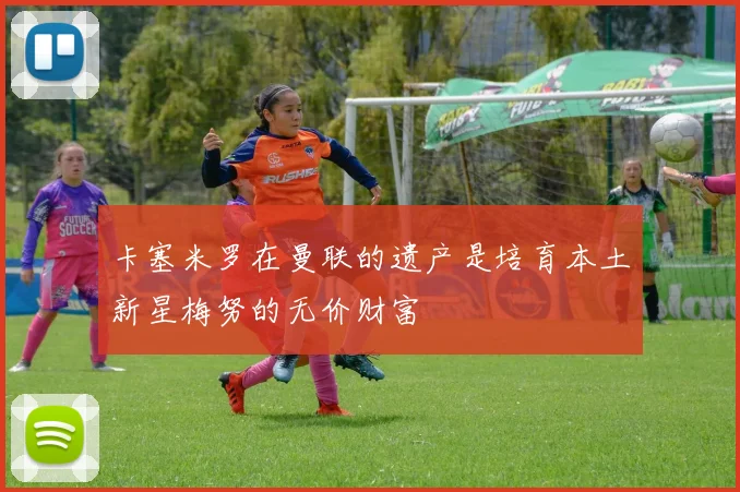 卡塞米罗在曼联的遗产是培育本土新星梅努的无价财富
