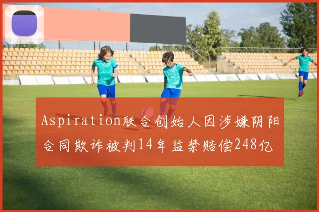 Aspiration联合创始人因涉嫌阴阳合同欺诈被判14年监禁赔偿248亿