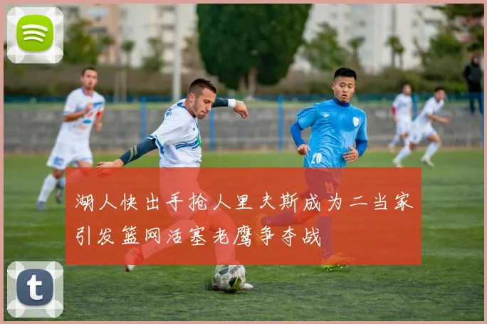 湖人快出手抢人里夫斯成为二当家引发篮网活塞老鹰争夺战