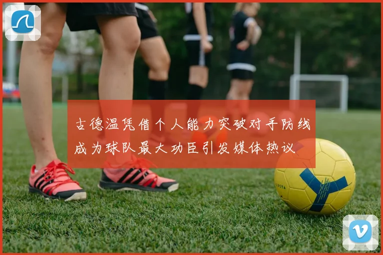 古德温凭借个人能力突破对手防线成为球队最大功臣引发媒体热议
