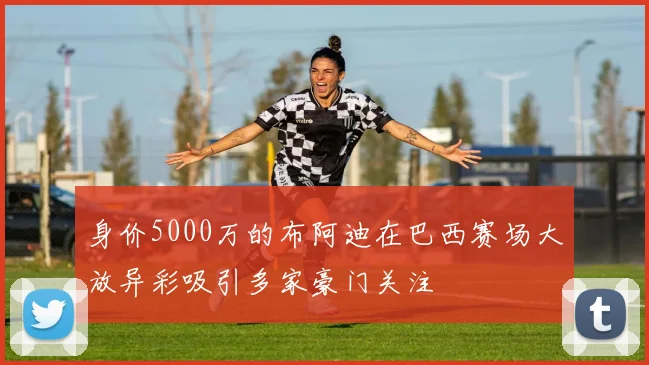 身价5000万的布阿迪在巴西赛场大放异彩吸引多家豪门关注