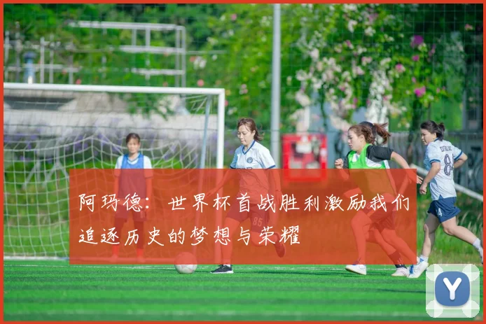 阿玛德：世界杯首战胜利激励我们追逐历史的梦想与荣耀