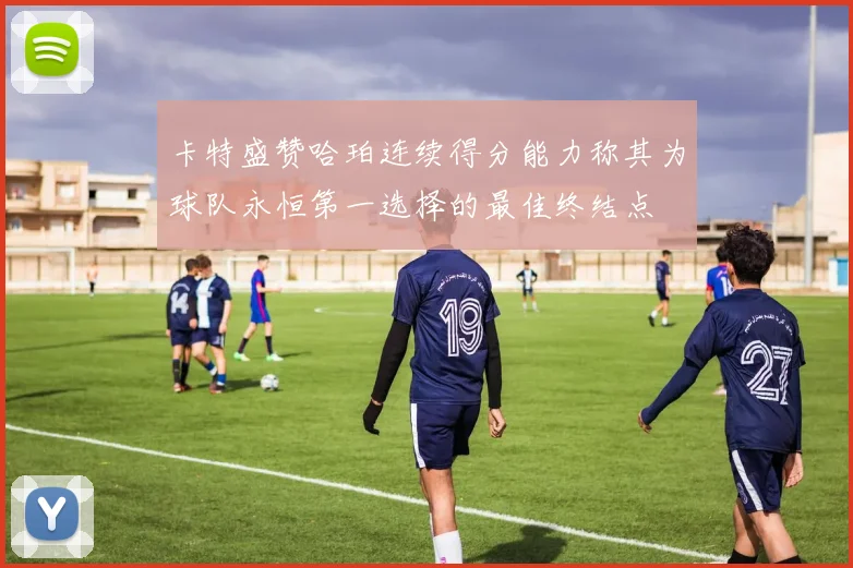 卡特盛赞哈珀连续得分能力称其为球队永恒第一选择的最佳终结点