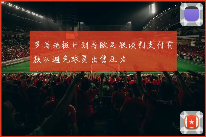 罗马老板计划与欧足联谈判支付罚款以避免球员出售压力