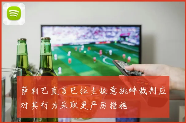 萨利巴直言巴拉圭故意挑衅裁判应对其行为采取更严厉措施