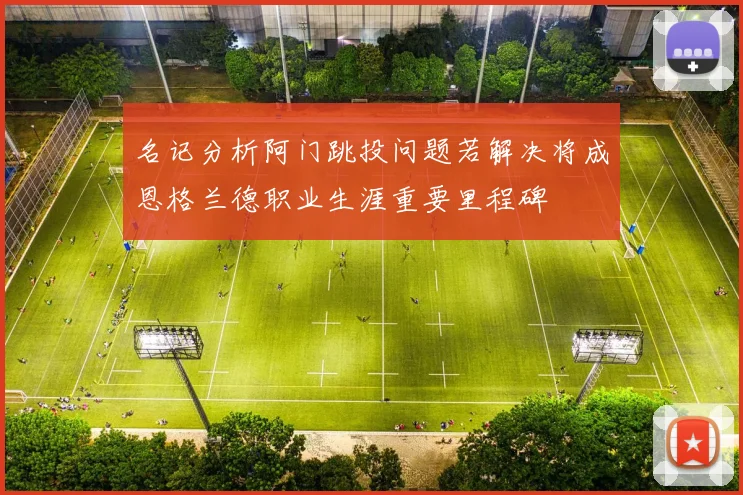 名记分析阿门跳投问题若解决将成恩格兰德职业生涯重要里程碑
