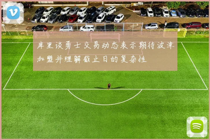 库里谈勇士交易动态表示期待波津加盟并理解截止日的复杂性