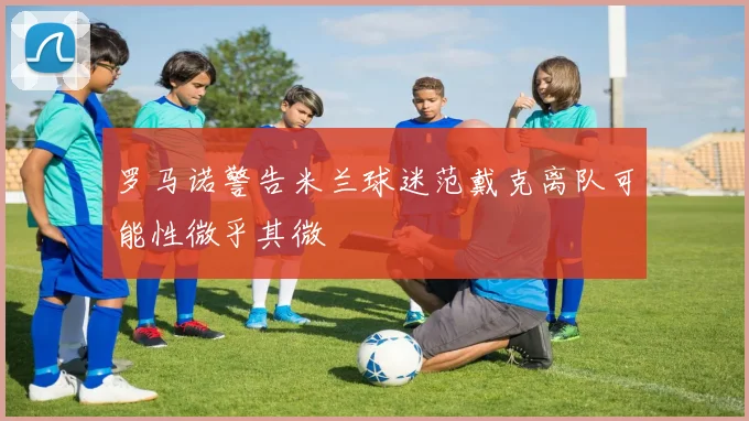 罗马诺警告米兰球迷范戴克离队可能性微乎其微