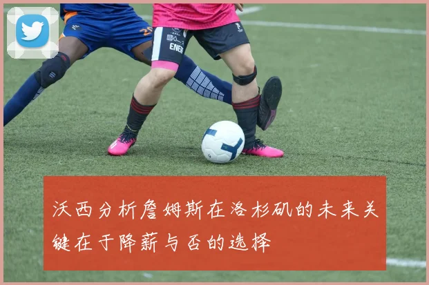 沃西分析詹姆斯在洛杉矶的未来关键在于降薪与否的选择