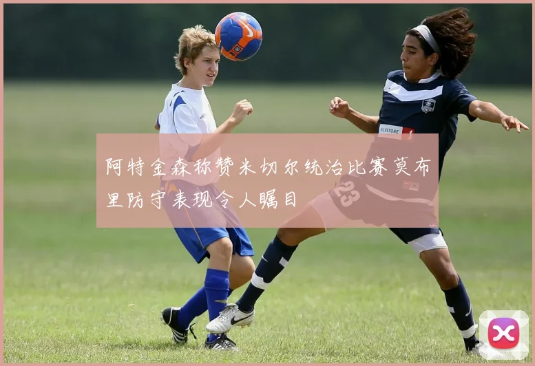 阿特金森称赞米切尔统治比赛莫布里防守表现令人瞩目