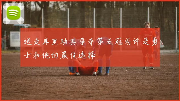 送走库里助其争夺第五冠或许是勇士和他的最佳选择