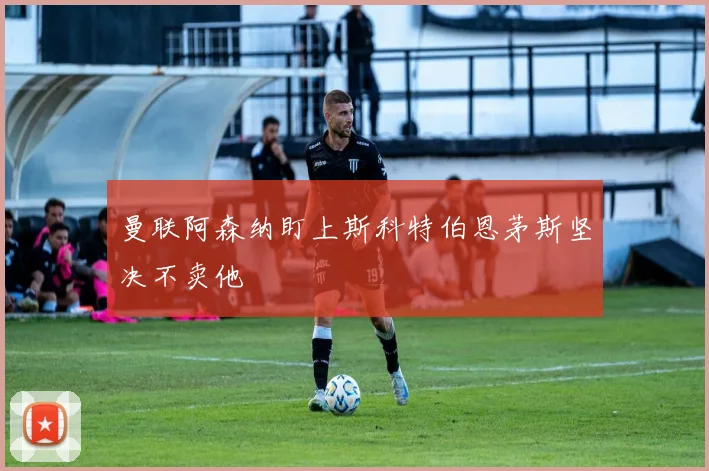 曼联阿森纳盯上斯科特伯恩茅斯坚决不卖他