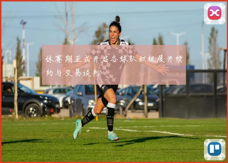 休赛期正式开启各球队积极展开续约与交易谈判