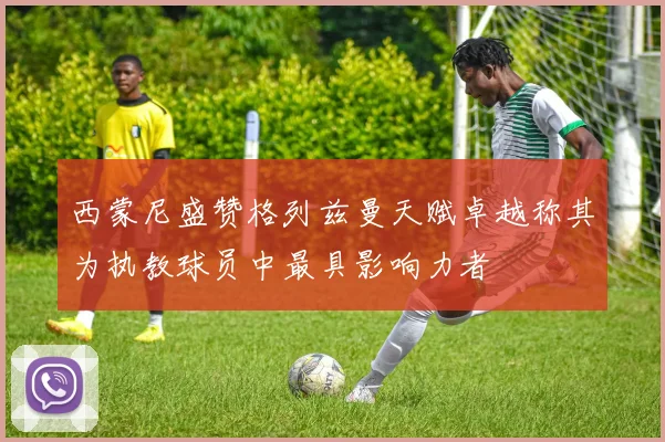 西蒙尼盛赞格列兹曼天赋卓越称其为执教球员中最具影响力者
