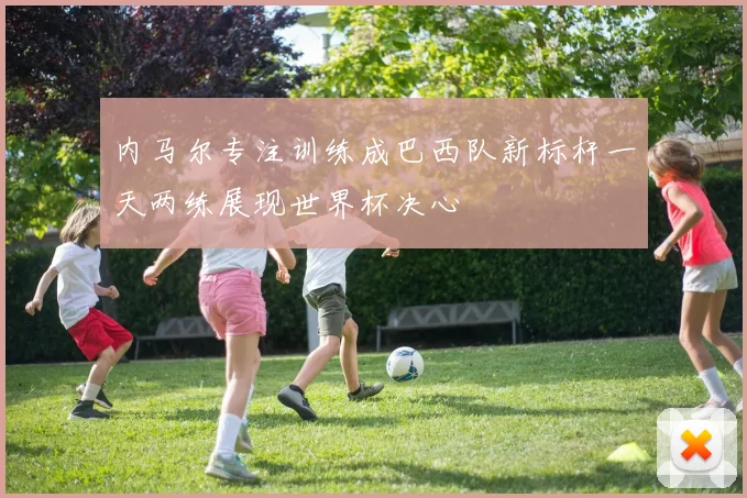 内马尔专注训练成巴西队新标杆一天两练展现世界杯决心