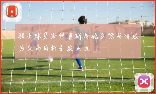骑士球员斯特鲁斯与施罗德或将成为交易目标引发关注