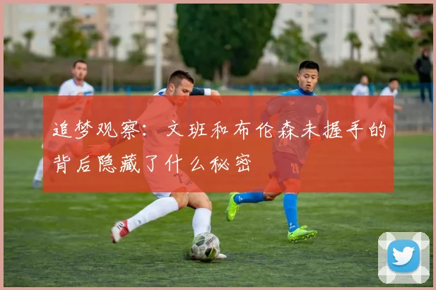 追梦观察：文班和布伦森未握手的背后隐藏了什么秘密
