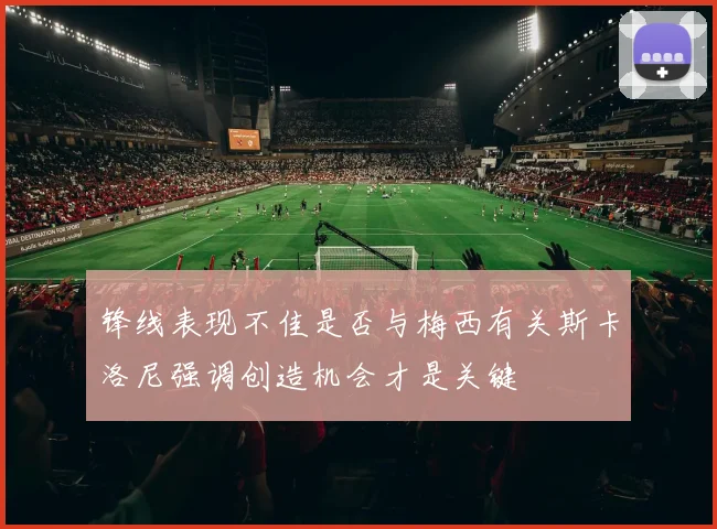 锋线表现不佳是否与梅西有关斯卡洛尼强调创造机会才是关键